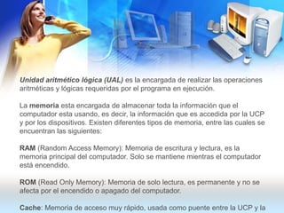 Unidad aritmético lógica (UAL) es la encargada de realizar las operaciones aritméticas y lógicas requeridas por el programa en ejecución.La memoria esta encargada de almacenar toda la información que el computador esta usando, es decir, la información que es accedida por la UCP y por los dispositivos. Existen diferentes tipos de memoria, entre las cuales se encuentran las siguientes:RAM (Random Access Memory): Memoria de escritura y lectura, es la memoria principal del computador. Solo se mantiene mientras el computador está encendido. ROM (ReadOnlyMemory): Memoria de solo lectura, es permanente y no se afecta por el encendido o apagado del computador. Cache: Memoria de acceso muy rápido, usada como puente entre la UCP y la memoria RAM, para evitar las demoras en la consulta de la memoria RAM.