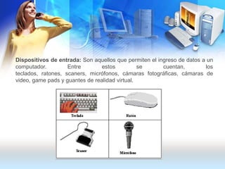 Dispositivos de entrada: Son aquellos que permiten el ingreso de datos a un computador. Entre estos se cuentan, los teclados, ratones, scaners, micrófonos, cámaras fotográficas, cámaras de video, gamepads y guantes de realidad virtual.