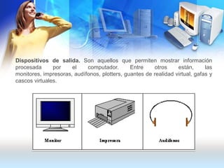 Dispositivos de salida. Son aquellos que permiten mostrar información procesada por el computador. Entre otros están, las monitores, impresoras, audífonos, plotters, guantes de realidad virtual, gafas y cascos virtuales.