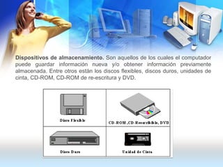 Dispositivos de almacenamiento. Son aquellos de los cuales el computador puede guardar información nueva y/o obtener información previamente almacenada. Entre otros están los discos flexibles, discos duros, unidades de cinta, CD-ROM, CD-ROM de re-escritura y DVD.