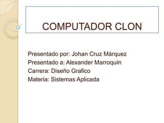COMPUTADOR CLON Presentado por: Johan Cruz Márquez Presentado a: Alexander Marroquín Carrera: Diseño Grafico Materia: Sistemas Aplicada 