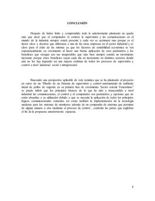 8
CONCLUSIÓN
Después de haber leído y comprendido todo lo anteriormente planteado no queda
más que decir que el computador el control, la supervisión y las comunicaciones en el
mundo de la industria siempre estará presente y cada vez se acentuará mas porque es el
factor clave y decisiva que diferencia a una de las otras empresas en el sector industrial y es
clave para el éxito de las mismas ya que los factores de rentabilidad económica se ven
exponencialmente en crecimiento al hacer una buena aplicación de esos parámetros y los
beneficios que otorgan son tan insuperables que más bien siempre existirá un movimiento
incesante porque estos beneficios vayan cada día en incremento en distintos sectores donde
aún no los hay logrando así una mejora continua de todos los procesos de supervisión y
control a nivel industrial social e intrapersonal.
Buscando una perspectiva aplicable de esta temática que se ha planteado al proyecto
en curso de un “Diseño de un Sistema de supervisión y control automatizado de ambiente
inicial de pollos de engorde en su primera fase de crecimiento. Sector avícola Venezolano”
se puede inferir que los principios básicos de lo que ha sido y transcendido a nivel
industrial las comunicaciones, el control y el computador son parámetros y opciones que no
están absueltas a su utilización debido a que se necesita la aplicación de todos los principios
lógicos comunicacionales existentes así como también la implementación de la tecnología
moderna para los sistemas de monitoreo además de un compendio de sistemas que permitan
de alguna manera u otra mediante el proceso de control , controlar las partes que engloban
el fin de la propuesta anteriormente expuesta.
 
