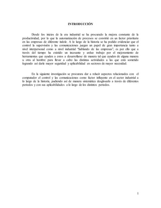 1
INTRODUCCIÓN
Desde los inicios de la era industrial se ha procurado la mejora constante de la
productividad, por lo que la automatización de procesos se convirtió en un factor prioritario
en las empresas de diferente índole. A lo largo de la historia se ha podido evidenciar que el
control la supervisión y las comunicaciones juegan un papel de gran importancia tanto a
nivel interpersonal como a nivel industrial “hablando de las empresas”, es por ello que a
través del tiempo ha existido un incesante y arduo trabajo por el mejoramiento de
herramientas que ayuden a estos a desarrollarse de manera tal que ayuden de alguna manera
u otra al hombre para llevar a cabo las distintas actividades a las que está sometido
logrando así darle mayor seguridad y aplicabilidad en sectores de mayor necesidad.
En la siguiente investigación se procurara dar a relucir aspectos relacionados con el
computador el control y las comunicaciones como factor influyente en el sector industrial a
lo largo de la historia, pudiendo así de manera sistemática desglosarlo a través de diferentes
periodos y con sus aplicabilidades a lo largo de los distintos periodos.
 