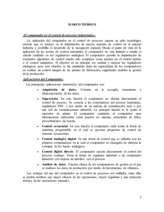 2
MARCO TEÓRICO
El computador en el control de procesos industriales.-
La aplicación del computador en el control de procesos supone un salto tecnológico
enorme que se traduce en la implantación de nuevos sistemas de control en el entorno
Industria y posibilita el desarrollo de la navegación espacial. Desde el punto de vista de la
aplicación de las teorías de control automático el computador no esta limitado a emular el
cálculo realizado en los reguladores analógicos El computador permite la implantación de
avanzados algoritmos de control mucho más complejos como pueden ser el control óptimo
o el control adaptativo. El objetivo en un principio era sustituir y mejorar los reguladores
analógicos, pero este objetivo se fue ampliando dada las capacidades de los computadores
en realizar un control integral de las plantas de fabricación, englobando también la gestión
de la producción.
Aplicaciones del Computador:
Las principales aplicaciones industriales del computador son:
 Adquisición de datos. Consiste en la recogida, tratamiento y
almacenamiento de los datos.
 Supervisión. En esta función el computador no efectúa directamente el
control de proceso. Se conecta a los controladores del proceso (autómatas,
reguladores PID…) por medio de un sistema de comunicación serie o por
una red de comunicaciones industrial. La principal función es la ayuda al
operador de planta. El computador suministra al computador unas
informaciones elaboradas como pueden ser alarmas, tratamiento de fallos,
procedimientos de rearme.
 Control secuencial. En esta función el computador suele tomar la forma de
autómata programable, en el cual se ejecutan programas de control de
sistemas secuenciales.
 Control analógico digital. Es una forma de control que se utilizaba con los
primeros computadores en la cual el computador se encargaba de elaborar la
consigna de los bucles analógicos.
 Control digital directo. El computador ejecuta directamente el control del
proceso continuo. Toma la forma de regulador industrial o de computador
industrial con tarjetas de interface con el proceso.
 Análisis de datos. Función clásica de los computadores de gestión en el que
se analizan los datos de producción por medio de herramientas de ofimática.
Las ventajas del uso del computador en el control de procesos son múltiples, entre ellas
se podría nombrar una mayor eficacia de las operaciones, mayor seguridad y una reducción
drástica de las operaciones manuales.
 