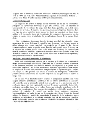 4
En pocos años el número de ordenadores dedicados a control de procesos pasa de 5000 en
1970 a 50000 en 1975. Estos Minicomputadores disponían de una memoria de hasta 124
Kbytes, disco duro y de unidad de disco flexible para almacenamiento.
Control en tiempo real:
Los requisitos del control de tiempo real se manifiestan en una de sus características
principales: las restricciones temporales a que está sometido. Estas son inherentes al
funcionamiento de los sistemas de tiempo real. Para tareas periódicas de control, vienen
impuestas por el período de muestreo con que se debe ejecutar el algoritmo de control. Para
otro tipo de tareas periódicas como pueden ser tareas de tratamiento de datos, tareas
gráficas o de supervisión, tareas de comunicación los restricciones temporales no son tan
estrictas y muchas veces el diseñador de las aplicaciones dispone de un margen donde
elegir.
Estas restricciones temporales también implican prioridad de ejecución, siendo
comúnmente las tareas dedicadas al control las más frecuentes y por lo tanto las que se
deben ejecutar con mayor prioridad, interrumpiendo en el caso de los sistemas
monoprocesadores a todas las demás tareas. También pueden existir tareas de control que
se ejecuten con períodos grandes como en las aplicaciones de control de variables lentas
como la temperatura, existiendo algunas otras tareas con períodos de ejecución menor. Pero
la tarea de control es la más crítica dado que es la que actúa de interface con el proceso y
debe garantizar su correcto funcionamiento.
Hardware y software de los sistemas de tiempo real:
Todas estas consideraciones conllevan que el hardware y el software de los sistemas de
tiempo real deban cumplir una serie de condiciones. En el hardware conduce al desarrollo
de los elementos adecuados que sirvan de interface con el proceso y de gestión de las
restricciones temporales. Así se van desarrollando periféricos especializados como tarjetas
de adquisición de datos con conversores analógico/digitales y digitales/analógicos. Tarjetas
con relojes de alta precisión que unidos a sistemas de interrupciones evolucionados
permiten atender correctamente los requisitos temporales de las aplicaciones de control en
tiempo real.
En los años 70 se desarrollan nuevos sistemas de computación repartidos que podían
adoptar estructuras centralizadas o distribuidas. En los sistemas centralizados las decisiones
del control las toma el computador central, pero alrededor de él se acoplan una serie de
periféricos, algunos de ellos especializados capaces de realizar determinadas tareas. Estos
periféricos intercambian datos con y reciben órdenes del ordenador central por medio de
una red de comunicaciones. Los sistemas descentralizados o distribuidos consisten en un
conjunto de unidades de control que pueden tomar decisiones autónomas,
intercomunicándose por medio de una red de comunicaciones. Desde el punto de vista del
software los lenguajes y también las metodologías de desarrollo de las aplicaciones deben
suministrar las herramientas y mecanismos necesarios para que los sistemas de control de
tiempo real cumplan todas las características de restricciones temporales, tolerancia a fallos
y seguridad de funcionamiento.
 