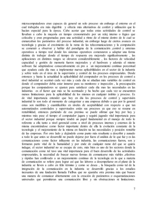 7
microcomputadores eran capaces de general un solo proceso sin embargo el entorno en el
cual trabajaba era más digerible y ofrecía más alternativas de confort y utilización que lo
hacían especial para la época. Cabe acotar que todas estas actividades de control se
llevaban a cabo la mayoría en tiempo cronometrado por un reloj interno o lógico que
colocaba y eran programadas para una actividad a ritmo de el mismo dentro de lo cual se
enmarcaban los parámetros del proceso industrial, sin embargo luego de ciertos avances en
tecnología y gracias al crecimiento de la rama de las telecomunicaciones y la computación
se comenzó a observar y hablar del paradigma de la comunicación ,control y sistemas
operativos a tiempo real donde los sistemas operativos comenzaron a adaptar una forma
distinta de trabajar donde el tiempo de respuesta era mejorado significativamente , las
aplicaciones en distintos rangos se elevaron considerablemente , los factores de velocidad
capacidad y gestión de memoria fueron mejorados y el hardware y además el mismo
software fue adaptándose consecutivamente en pro a un mejoramiento continuo porcentual
que ayudara cada día mas a implementar nuevas aplicabilidades en el sector de la industria
y sobre todo en el área de la supervisión y control de los procesos empresariales. Desde
entonces y hasta la actualidad la aplicabilidad del computador en los procesos de control a
nivel industrial se acentuó cada vez más y cada día se añadían más variables de control en
donde el computador debía estar inmerso para su monitoreo e inspección , la preocupación
porque los computadores se ajusten para satisfacer cada día mas las necesidades en las
industrias es el factor que más se ha acentuado y ha hecho que cada vez se encuentren
menos limitaciones para la aplicabilidad de los mismos en cualquier ámbito y proceso. Es
de vital importancia entender que hoy en día los procesos de control y supervisión
industrial lo son todo al momento de categorizar a una empresa debido a que por lo general
estas son medibles y cuantificables en niveles de aceptabilidad con respecto a que tan
automatizados controlados y supervisados están sus procesos ya que eso se resume en
rentabilidad, entonces partiendo de esa premisa se puede afirmar que hoy por hoy y
mientras más pase el tiempo el computador jugara y seguirá jugando vital importancia para
el sector industrial porque siempre tendrá un papel fundamental en el manejo de todo lo
referente a ella tanto a nivel gerencial como a nivel de procesos internos y externos de la
misma encontrándose como factor importante dentro de ella la evolución constante de la
tecnología y el mejoramiento de la misma en función na las necesidades y posición rentable
de las empresas. Por otro lado y dejándolo como punto más resaltante a describir y aunado
a todo lo que antes se desarrolló no puede dejarse por fuera el análisis de lo que fue y es las
comunicaciones como factor influyente en las industria, las comunicaciones fueron, son y
formaran parte vital de la humanidad y por ende de cualquier ramo del que se quiera
indagar, el sector industrial no se escapa de esto, más bien es uno de los sectores donde la
comunicación como tal tuvo una vital importancia para el buen desarrollo de las actividades
empresariales, la necesidad de buscar nuevas formas de comunicarse más viables ,efectivas
y rápidas han conllevado a un mejoramiento continuo de la tecnología en lo que a materia
de comunicación se refiere para lograr así que las labores a desempeñarse en el plano de la
industria se lleven a cabo en feliz término y como se desea , la búsqueda como tal de la
integración de la comunicación en la industria se desarrolló gracias a los estudios
incesantes de una fundación llamada Fielbus que no ajustaba otra premisa más que buscar
una manera de comunicar abiertamente con la creación de parámetros o esquematizaciones
universales que permitieran una comunicación libre y sin obstrucciones ni limitaciones.
 