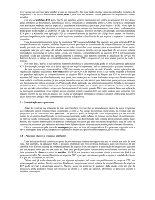 tiver apenas um servidor para atender a todas as requisições. Por essa razão, muitas vezes são utilizados conjuntos de
hospedeiros - às vezes denominados server farm - para criar um servidor virtual poderoso em arquiteturas cliente-
servidor.
     Em uma arquitetura P2P pura, não há um servidor sempre funcionando no centro da aplicação. Em vez disso,
pares arbitrários de hospedeiros, denominados peers, comunicam-se diretamente entre si. Como os pares se comunicam
sem passar por nenhum servidor especial, a arquitetura é denominada par-a-par (peer-to-peer - P2P). Nesse tipo de
arquitetura, nenhuma das máquinas participantes precisa estar sempre em funcionamento; além disso, um hospedeiro
participante pode mudar seu endereço IP cada vez que for ligado. Um bom exemplo de aplicação que tem arquitetura
P2P pura é a Gnutella, uma aplicação P2P de compartilhamento de arquivos de código-fonte aberto. Na Gnutella,
qualquer hospedeiro pode requisitar e enviar arquivos, consultar a localização de um arquivo e responder e transmitir
consultas.
     Uma das características mais fortes da arquitetura P2P é sua escalabilidade. Por exemplo, em uma aplicação P2P de
compartilhamento de arquivos, milhões de pares podem participar da comunidade de compartilhamento de arquivos,
sendo que cada um deles funciona como um servidor e contribui com recursos para a comunidade. Desse modo,
conquanto cada par gere carga de trabalho requisitando arquivos, também agrega capacidade de serviço ao sistema
respondendo requisições de outros pares. Assim, em princípio, compartilhamento de arquivos P2P é intrinsecamente
escalável - cada par adicional não apenas aumenta a demanda, mas também aumenta a capacidade de serviço. Na
Internet de hoje, o tráfego de compartilhamento de arquivos P2P é responsável por uma grande parcela de todo o
tráfego.
     Por outro lado, devido à sua natureza altamente distribuída e descentralizada, pode ser difícil gerenciar aplicações
P2P. Por exemplo, um par pode ter a única cópia de um arquivo importante e sair da comunidade a qualquer momento.
     As duas arquiteturas, cliente-servidor e P2P são comuns em aplicações de rede. Contudo, muitas aplicações são
organizadas segundo arquiteturas híbridas cliente-servidor/P2P. Um exemplo disso é a já extinta Napster, a primeira
das populares aplicações de compartilhamento de arquivos MP3. A arquitetura da Napster era P2P no sentido de que
arquivos MP3 eram trocados diretamente entre pares, sem passar por servidores dedicados, sempre em funcionamento;
mas também era cliente-servidor, já que um par consultava um servidor central para determinar quais pares que estavam
em funcionamento tinham um arquivo MP3 desejado. Outra aplicação que utiliza uma arquitetura híbrida é a mensagem
instantânea. Nela, a conversa entre dois usuários é tipicamente P2P, isto é, o texto enviado entre dois usuários não passa
por um servidor intermediário, sempre em funcionamento. Entretanto, quando Alice, uma usuária, lança sua aplicação
de mensagem instantânea, ela se registra em um servidor central; e quando Bob, um outro usuário, quer conversar com
alguém inscrito na sua lista de amigos, seu cliente de mensagem instantânea contata o servidor central para descobrir
quais desses seus amigos estão correntemente on-line e disponíveis.

3 – Comunicação entre processos

     Antes de construir sua aplicação de rede, você também precisará ter um entendimento básico de como programas
que rodam em vários sistemas finais comunicam-se entre si. No jargão de sistemas operacionais, na verdade não são
programas que se comunicam, mas processos. Um processo pode ser imaginado como um programa que está rodando
dentro de um sistema final. Quando os processos comunicantes estão rodando no mesmo sistema final, eles comunicam-
se entre si usando comunicação interprocessos, cujas regras são determinadas pelo sistema operacional do sistema final.
Porém, não estamos interessados em como se comunicam processos que estão no mesmo hospedeiro, mas em como se
comunicam processos que rodam em sistemas finais diferentes (com sistemas operacionais potencialmente diferentes).
     Eles se comunicam pela troca de mensagens por meio da rede de computadores. Um processo originador cria e
envia mensagens para a rede; um processo destinatário recebe-as e possivelmente responde, devolvendo outras.

3.1 – Processos clientes e processos servidores

     Uma aplicação de rede consiste em pares de processos que enviam mensagens uns para os outros por meio de uma
rede. Por exemplo, na aplicação Web, o processo cliente de um browser troca mensagens com um processo de um
servidor Web. Em um sistema de compartilhamento de arquivos P2P, um arquivo é transferido de um processo que está
em um par para outro que está em outro par. Para cada par de processos comunicantes normalmente rotulamos um dos
dois processos de cliente e o outro, de servidor. Na Web, um browser é um processo cliente e um servidor Web é um
processo servidor. No compartilhamento de arquivos P2P, o par que está descarregando o arquivo é rotulado de cliente
e o que está recebendo, de servidor.
     Talvez você já tenha observado que, em algumas aplicações, tal como compartilhamento de arquivos P2P, um
processo pode ser ambos, cliente e servidor. Realmente, um processo em um sistema de compartilhamento de arquivos
P2P pode carregar e descarregar arquivos. Mesmo assim, no contexto de qualquer dada sessão entre um par de
processos, ainda podemos rotular um processo de cliente e o outro de servidor. Definimos os processos cliente e
servidor como segue:
 