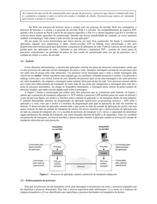 No contexto de uma sessão de comunicação entre um par de processos, o processo que iniçia a comunicação (isto
  é, o primeiro a contatar o outro no início da sessão) é rotulado de cliente. O processo que espera ser contatado
  para iniciar a sessão é o servidor.


         Na Web, um processo do browser inicia o contato com um processo do servidor Web; por conseguinte, o
processo do browser é o cliente e o processo do servidor Web é o servidor. No compartilhamento de arquivos P2P,
quando o Par A solicita ao Par B o envio de um arquivo específico, o Par A é o cliente enquanto o par B é o servidor no
contexto dessa sessão específica de comunicação. Quando não houver possibilidade de confusão, às vezes usaremos
também a terminologia "lado cliente e lado servidor de uma aplicação".
     Há um ponto em nossa terminologia que talvez precise ser mais bem esclarecido. Na Seção 2, classificamos
aplicações segundo suas arquiteturas, a saber, cliente-servidor, P2P ou híbrida. Essa classificação é útil, pois
proporciona uma estrutura geral para determinar a arquitetura de aplicações de rede. Todavia é preciso ter em mente que
grande parte das aplicações de rede – incluindo as que utilizam a arquitetura P2P – consiste em vários pares de
processos comunicantes; na qualidade de partes de uma sessão de comunicação entre um par de processos, um é
rotulado de cliente e o outro, de servidor.

3.2 – Sockets

     Como dissemos anteriormente, a maioria das aplicações consiste em pares de processos comunicantes, sendo que
os dois processos de cada par enviam mensagens um para o outro. Qualquer mensagem enviada de um processo para
um outro tem de passar pela rede subjacente. Um processo envia mensagens para a rede e recebe mensagens dela
através de seu socket. Vamos considerar uma analogia que nos auxiliará a entender processos e sockets. Um processo é
análogo a uma casa e seu socket, à porta da casa. Quando um processo quer enviar uma mensagem a um outro processo
em outro hospedeiro, ele empurra a mensagem porta (socket) afora para dentro da rede. Esse processo emissor admite
que exista uma infra-estrutura de transporte do outro lado de sua porta que transportará a mensagem pela rede até a
porta do processo destinatário. Ao chegar ao hospedeiro destinatário, a mensagem passa através da porta (socket) do
processo receptor, que então executa alguma ação sobre a mensagem.
     A Figura 1 ilustra a comunicação por socket entre dois processos que se comunicam pela Internet: (A Figura 1
admite que o protocolo de transporte subjacente é o TCP embora o protocolo UDP também possa ser usado na Internet.)
Como mostra essa figura, um socket é a interface entre a camada de aplicação e a de transporte dentro de uma máquina.
É também denominado interface de programação da aplicação (application programming interface - API) entre a
aplicação e a rede, visto que o socket é a interface de programação pela qual as aplicações de rede são inseridas na
Internet. O desenvolvedor da aplicação controla tudo o que existe no lado da camada de aplicação do socket, mas tem
pouco controle do lado da camada de transporte do socket. Os únicos controles que o desenvolvedor da aplicação tem
do lado da camada de transporte são: (1) a escolha do protocolo de transporte e (2), talvez, a capacidade de determinar
alguns parâmetros da camada de transporte, tais como tamanho máximo de buffer e de segmentos. Uma vez escolhido
um protocolo de transporte, (se houver escolha) o desenvolvedor constrói a aplicação usando os serviços da camada de
transporte oferecidos por esse protocolo.




                   Figura 1 – Processos de aplicação, sockets e protocolo de transporte subjacente.

3.3 – Endereçamento de processos

    Para que um processo em um hospedeiro envie uma mensagem a um processo em outro, o processo originador tem
de identificar o processo destinatário. Para isso, é preciso especificar duas informações: (1) o nome ou o endereço da
máquina hospedeira e (2) um identificador que especifique o processo destinatário no hospedeiro de destino.
 