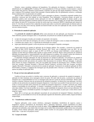 Primeiro, vamos considerar endereços de hospedeiros. Em aplicações da Internet, o hospedeiro de destino é
identificado por seu endereço IP. O endereço IP é uma quantidade de 32 bits que identifica exclusivamente o sistema
final (sendo mais precisos, identifica exclusivamente a interface de rede que liga aquele hospedeiro à Internet). Visto
que o endereço IP de qualquer sistema final conectado à Internet pública deve ser globalmente exclusivo, a atribuição
desses endereços deve ser gerenciada com cuidado.
     Além de saber o endereço do sistema final ao qual a mensagem se destina, o hospedeiro originador também deve
identificar o processo que está rodando no outro hospedeiro. Essa informação é necessária porque, em geral, um
hospedeiro poderia estar executando muitas aplicações de rede. Um número de porta de destino atende a essa
finalidade. Aplicações populares receberam números de porta específicos. Por exemplo, um servidor Web é identificado
pelo número de porta 80. Um processo servidor de correio (que usa o protocolo SMTP) é identificado pelo número de
porta 25. Uma lista de números bem conhecidos de portas para todos os protocolos padronizados da Internet pode ser
encontrada no site http://www.iana.org. Quando um desenvolvedor cria uma nova aplicação de rede, ela deve receber
um novo número de porta.

4 – Protocolos de camada de aplicação

     Um protocolo de camada de aplicação define como processos de uma aplicação, que funcionam em sistemas
finais diferentes, passam mensagens entre si. Em particular, um protocolo de camada de aplicação define:

    os tipos de mensagens trocadas, por exemplo, de requisição e de resposta;
    a sintaxe dos vários tipos de mensagens, tais como os campos da mensagem e como os campos são delineados;
    a semântica dos campos, isto é, o significado da informação nos campos;
    regras para determinar quando e como um processo envia mensagens e responde a mensagens.

     Alguns protocolos de camada de aplicação são de domínio público. Por exemplo, o protocolo de camada de
aplicação da Web, HTTP (HyperText Transfer Protocol: RFC 2616), está à disposição como um RFC. Se um
desenvolvedor de browser seguir as regras do RFC do HTTP, seu browser estará habilitado a extrair páginas de
qualquer servidor Web que também tenha seguido as regras do RFC do HTTP. Muitos outros protocolos de camada de
aplicação são proprietários e, intencionalmente, não estão disponíveis ao público. Por exemplo, muitos dos sistemas de
compartilhamento de arquivos P2P existentes usam protocolos de camada de aplicação proprietários.
     É importante distinguir aplicações de rede de protocolos de camada de aplicação. Um protocolo de camada de
aplicação é apenas um pedaço (embora grande) de aplicação de rede. Examinemos alguns exemplos. A Web é uma
aplicação cliente-servidor que permite aos usuários obter documentos de servidores Web por demanda. A aplicação
Web consiste em muitos componentes, entre eles um padrão para formato de documentos (isto é, HTML), browsers
Web (por exemplo, Netscape Navigator e Microsoft Internet Explorer), servidores Web (por exemplo, servidores
Apache, Microsoft e Netscape) e um protocolo de camada de aplicação. O protocolo de camada de aplicação da Web,
HTTP define o formato e a seqüência das mensagens que são passadas entre o browser e o servidor Web. Assim, ele é
apenas um pedaço da aplicação Web.

5 – De que serviços uma aplicação necessita?

     Lembre-se de que um socket é a interface entre o processo da aplicação e o protocolo de camada de transporte. A
aplicação do lado remetente envia mensagens através da porta. Do outro lado da porta, o protocolo de camada de
transporte tem a responsabilidade de levar as mensagens pela rede até a porta do processo destinatário. Muitas redes,
inclusive a Internet, oferecem mais de um protocolo de camada de transporte. Ao desenvolver uma aplicação, você deve
escolher um dos protocolos de camada de transporte disponíveis. Como fazer essa escolha? O mais provável é que você
avalie os serviços providos pelos protocolos de camada de transporte disponíveis e escolha o protocolo que melhor
atenda às necessidades de sua aplicação. A situação é semelhante a escolher trem ou avião como meio de transporte
entre duas cidades. Você tem de escolher um ou outro, e cada modalidade de transporte oferece serviços diferentes. Por
exemplo, o trem oferece a facilidade da partida e da chegada no centro da cidade, ao passo que o avião oferece menor
tempo de viagem.
     Quais são os serviços que uma aplicação necessitaria de um protocolo de transporte? Podemos classificar, de
maneira geral, as necessidades de serviço de uma aplicação segundo três dimensões: perda de dados, largura de banda e
temporização.

5.1 – Transferência confiável de dados

     Algumas aplicações, como correio eletrônico, mensagem instantânea, transferência de arquivos, acesso a
hospedeiros remotos, transferência de documentos Web e aplicações financeiras, exigem transferência de dados
totalmente confiável, isto é, não pode haver perda de dados. Outras aplicações tolerantes a perda, mais notavelmente
aplicações de multimídia, como áudio/vídeo em tempo real ou áudio/vídeo armazenados, podem tolerar uma certa perda
de dados. Nessas últimas aplicações, dados perdidos podem resultar em uma pequena falha durante a execução do
áudio/vídeo - o que não é um prejuízo crucial.

5.2 – Largura de banda
 