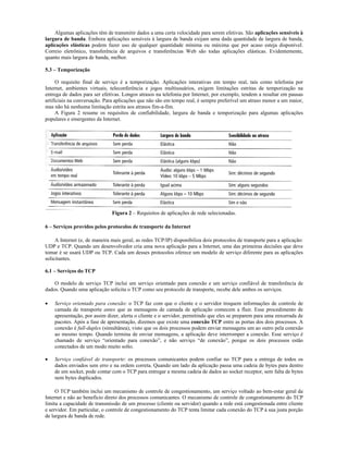 Algumas aplicações têm de transmitir dados a uma certa velocidade para serem efetivas. São aplicações sensíveis à
largura de banda. Embora aplicações sensíveis à largura de banda exijam uma dada quantidade de largura de banda,
aplicações elásticas podem fazer uso de qualquer quantidade mínima ou máxima que por acaso esteja disponível.
Correio eletrônico, transferência de arquivos e transferências Web são todas aplicações elásticas. Evidentemente,
quanto mais largura de banda, melhor.

5.3 – Temporização

     O requisito final de serviço é a temporização. Aplicações interativas em tempo real, tais como telefonia por
Internet, ambientes virtuais, teleconferência e jogos multiusuários, exigem limitações estritas de temporização na
entrega de dados para ser efetivas. Longos atrasos na telefonia por Internet, por exemplo, tendem a resultar em pausas
artificiais na conversação. Para aplicações que não são em tempo real, é sempre preferível um atraso menor a um maior,
mas não há nenhuma limitação estrita aos atrasos fim-a-fim.
     A Figura 2 resume os requisitos de confiabilidade, largura de banda e temporização para algumas aplicações
populares e emergentes da Internet.




                               Figura 2 – Requisitos de aplicações de rede selecionadas.

6 – Serviços providos pelos protocolos de transporte da Internet

     A Internet (e, de maneira mais geral, as redes TCP/IP) disponibiliza dois protocolos de transporte para a aplicação:
UDP e TCP. Quando um desenvolvedor cria uma nova aplicação para a Internet, uma das primeiras decisões que deve
tomar é se usará UDP ou TCP. Cada um desses protocolos oferece um modelo de serviço diferente para as aplicações
solicitantes.

6.1 – Serviços do TCP

    O modelo de serviço TCP inclui um serviço orientado para conexão e um serviço confiável de transferência de
dados. Quando uma aplicação solicita o TCP como seu protocolo de transporte, recebe dele ambos os serviços.

    Serviço orientado para conexão: o TCP faz com que o cliente e o servidor troquem informações de controle de
    camada de transporte antes que as mensagens de camada de aplicação comecem a fluir. Esse procedimento de
    apresentação, por assim dizer, alerta o cliente e o servidor, permitindo que eles se preparem para uma enxurrada de
    pacotes. Após a fase de apresentação, dizemos que existe uma conexão TCP entre as portas dos dois processos. A
    conexão é full-duplex (simultânea), visto que os dois processos podem enviar mensagens um ao outro pela conexão
    ao mesmo tempo. Quando termina de enviar mensagens, a aplicação deve interromper a conexão. Esse serviço é
    chamado de serviço “orientado para conexão”, e não serviço “de conexão”, porque os dois processos estão
    conectados de um modo muito solto.

    Serviço confiável de transporte: os processos comunicantes podem confiar no TCP para a entrega de todos os
    dados enviados sem erro e na ordem correta. Quando um lado da aplicação passa uma cadeia de bytes para dentro
    de um socket, pode contar com o TCP para entregar a mesma cadeia de dados ao socket receptor, sem falta de bytes
    nem bytes duplicados.

     O TCP também inclui um mecanismo de controle de congestionamento, um serviço voltado ao bem-estar geral da
Internet e não ao benefício direto dos processos comunicantes. O mecanismo de controle de congestionamento do TCP
limita a capacidade de transmissão de um processo (cliente ou servidor) quando a rede está congestionada entre cliente
e servidor. Em particular, o controle de congestionamento do TCP tenta limitar cada conexão do TCP à sua justa porção
de largura de banda de rede.
 