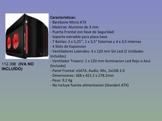 Caracteristicas: - Barebone Micro ATX - Material: Aluminio de 3 mm - Puerta Frontal con llave de Seguridad - Soporte extraible para placa base - 7 Bahías: 2 x 5,25’’, 1 x 3,5" Externas y 4 x 3,5 Internas  - 4 Slots de Expansion - Ventiladores Laterales: 4 x 120 mm Sin Led (2 Unidades Incluidas) - Ventilador Trasero: 1 x 120 mm Iluminacion Led Rojo o Azul (Incluido) - Panel Frontal: eSATA, Audio, Mic, 2xUSB 2.0 - Dimensiones: 368 x 421.2 x 278.2mm - Peso: 9.2 Kg - No incluye fuente alimentacion (Standart ATX) 112.39€   (IVA NO INCLUÍDO) 