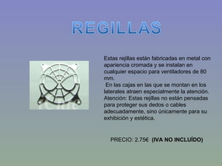 Estas rejillas están fabricadas en metal con apariencia cromada y se instalan en cualquier espacio para ventiladores de 80 mm.   En las cajas en las que se montan en los laterales atraen especialmente la atención. Atención: Estas rejillas no están pensadas para proteger sus dedos o cables adecuadamente, sino únicamente para su exhibición y estética.   PRECIO: 2.75€   (IVA NO INCLUÍDO) 