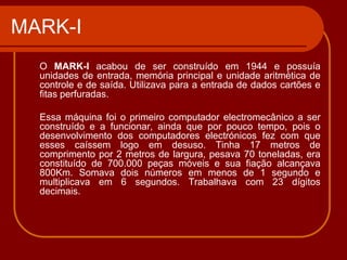 MARK-I
  O MARK-I acabou de ser construído em 1944 e possuía
  unidades de entrada, memória principal e unidade aritmética de
  controle e de saída. Utilizava para a entrada de dados cartões e
  fitas perfuradas.

  Essa máquina foi o primeiro computador electromecânico a ser
  construído e a funcionar, ainda que por pouco tempo, pois o
  desenvolvimento dos computadores electrónicos fez com que
  esses caíssem logo em desuso. Tinha 17 metros de
  comprimento por 2 metros de largura, pesava 70 toneladas, era
  constituído de 700.000 peças móveis e sua fiação alcançava
  800Km. Somava dois números em menos de 1 segundo e
  multiplicava em 6 segundos. Trabalhava com 23 dígitos
  decimais.
 