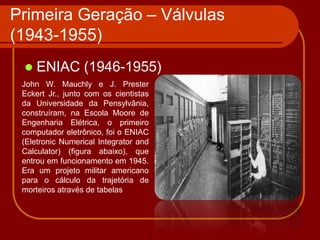 Primeira Geração – Válvulas
(1943-1955)
    ENIAC (1946-1955)
 John W. Mauchly e J. Prester
 Eckert Jr., junto com os cientistas
 da Universidade da Pensylvânia,
 construíram, na Escola Moore de
 Engenharia Elétrica, o primeiro
 computador eletrônico, foi o ENIAC
 (Eletronic Numerical Integrator and
 Calculator) (figura abaixo), que
 entrou em funcionamento em 1945.
 Era um projeto militar americano
 para o cálculo da trajetória de
 morteiros através de tabelas
 