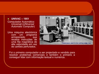  UNIVAC – 1951
Computador Automático
  Universal (UNIversal
  Automatic Computer)

Uma máquina electrónica
  com um programa
  armazenado         que
  recebia instruções de
  uma fita magnética de
  alta velocidade em vez
  de cartões perfurados.

    Foi o primeiro computador a ser projectado e vendido para
    resolver problemas comerciais e também o primeiro a
    conseguir lidar com informação textual e numérica.
 