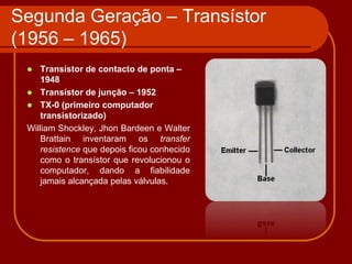 Segunda Geração – Transístor
(1956 – 1965)
    Transístor de contacto de ponta –
     1948
  Transístor de junção – 1952
  TX-0 (primeiro computador
     transistorizado)
 William Shockley, Jhon Bardeen e Walter
     Brattain inventaram os transfer
     resistence que depois ficou conhecido
     como o transístor que revolucionou o
     computador, dando a fiabilidade
     jamais alcançada pelas válvulas.
 