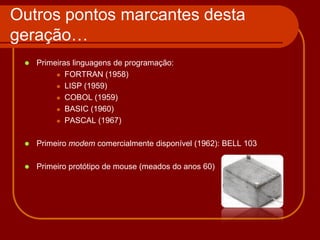 Outros pontos marcantes desta
geração…
    Primeiras linguagens de programação:
           FORTRAN (1958)

           LISP (1959)

           COBOL (1959)

           BASIC (1960)

           PASCAL (1967)



    Primeiro modem comercialmente disponível (1962): BELL 103

    Primeiro protótipo de mouse (meados do anos 60)
 