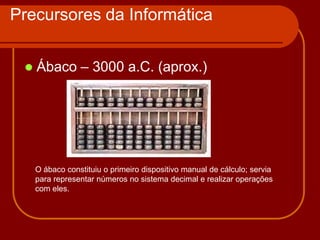 Precursores da Informática


    Ábaco – 3000 a.C. (aprox.)




     O ábaco constituiu o primeiro dispositivo manual de cálculo; servia
     para representar números no sistema decimal e realizar operações
     com eles.
 