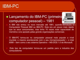 IBM-PC

    Lançamento do IBM-PC (primeiro
     computador pessoal) – 1981
    A IBM não entrou no novo mercado até 1981, quando introduziu o
     Computador Pessoal IBM ou IBM-PC. Este era um pouco mais rápido
     que os seus concorrentes, mas tinha 10 vezes mais capacidade de
     memória e era apoiado pelas grande organizações comerciais

    O IBM-PC tornou-se no computador pessoal mais popular a nível
     mundial, o mesmo acontecendo com o seu microprocessador – o Intel
     8088 – bem como o seu sistema Operativo – MS-DOS 1.0 da Microsoft.

     Este tipo de computador tornou-se um padrão para a industria dos
     computadores
 
