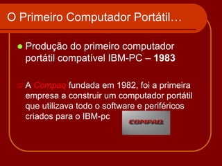 O Primeiro Computador Portátil…

    Produção do primeiro computador
     portátil compatível IBM-PC – 1983

    A Compaq fundada em 1982, foi a primeira
     empresa a construir um computador portátil
     que utilizava todo o software e periféricos
     criados para o IBM-pc
 