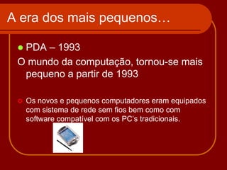 A era dos mais pequenos…

 PDA – 1993
 O mundo da computação, tornou-se mais
  pequeno a partir de 1993

    Os novos e pequenos computadores eram equipados
     com sistema de rede sem fios bem como com
     software compatível com os PC’s tradicionais.
 