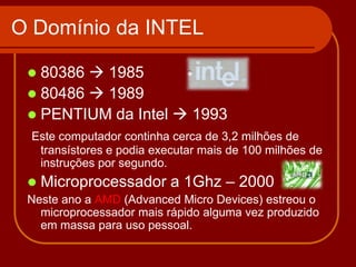 O Domínio da INTEL

  80386  1985
  80486  1989
  PENTIUM da Intel  1993
 Este computador continha cerca de 3,2 milhões de
  transístores e podia executar mais de 100 milhões de
  instruções por segundo.
    Microprocessador a 1Ghz – 2000
 Neste ano a AMD (Advanced Micro Devices) estreou o
   microprocessador mais rápido alguma vez produzido
   em massa para uso pessoal.
 