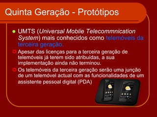 Quinta Geração - Protótipos
    UMTS (Universal Moblie Telecommnication
     System) mais conhecidos como telemóveis da
     terceira geração.
  Apesar das licenças para a terceira geração de
   telemóveis já terem sido atribuídas, a sua
   implementação ainda não terminou.
  Os telemóveis da terceira geração serão uma junção
   de um telemóvel actual com as funcionalidades de um
   assistente pessoal digital (PDA)
 