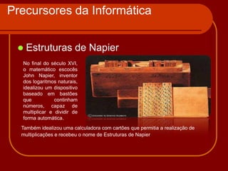 Precursores da Informática


    Estruturas de Napier
  No final do século XVI,
  o matemático escocês
  John Napier, inventor
  dos logaritmos naturais,
  idealizou um dispositivo
  baseado em bastões
  que           continham
  números, capaz de
  multiplicar e dividir de
  forma automática.
  Também idealizou uma calculadora com cartões que permitia a realização de
  multiplicações e recebeu o nome de Estruturas de Napier
 