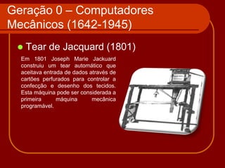 Geração 0 – Computadores
Mecânicos (1642-1945)
    Tear de Jacquard (1801)
  Em 1801 Joseph Marie Jackuard
  construiu um tear automático que
  aceitava entrada de dados através de
  cartões perfurados para controlar a
  confecção e desenho dos tecidos.
  Esta máquina pode ser considerada a
  primeira      máquina      mecânica
  programável.
 