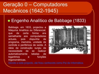 Geração 0 – Computadores
Mecânicos (1642-1945)
    Engenho Analítico de Babbage (1833)
 Babbage, em 1833, projectou a
 Máquina Analítica ou Diferencial,
 que     de   certa      forma   era
 semelhante aos computadores
 actuais,   pois      dispunha    de
 programa, memória, unidade de
 controle e periféricos de saída. A
 ideia da construção surgiu da
 necessidade de se realizar
 automaticamente        tabelas   de
 logaritmos         e        funções
 trigonométricas.
 Devido a este projecto, ele ficou conhecido como Pai da Informática.
 