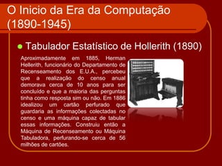 O Inicio da Era da Computação
(1890-1945)
    Tabulador Estatístico de Hollerith (1890)
  Aproximadamente em 1885, Herman
  Hellerith, funcionário do Departamento de
  Recenseamento dos E.U.A., percebeu
  que a realização do censo anual
  demorava cerca de 10 anos para ser
  concluído e que a maioria das perguntas
  tinha como resposta sim ou não. Em 1886
  idealizou um cartão perfurado que
  guardaria as informações colectadas no
  censo e uma máquina capaz de tabular
  essas informações. Construiu então a
  Máquina de Recenseamento ou Máquina
  Tabuladora, perfurando-se cerca de 56
  milhões de cartões.
 