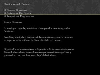 Clasificaciones del Software

Ø Sistemas Operativos
Ø Software de Uso General
Ø Lenguajes de Programación

Sistema Operativo

Es aquel que controla y administra el computador, tiene tres grandes
funciones:

Coordina y manipula el hardware de la computadora, como la memoria,
las impresoras, las unidades de disco, el teclado o el mouse.


Organiza los archivos en diversos dispositivos de almacenamiento, como
discos flexibles, discos duros, discos compactos o cintas magnéticas, y
gestiona los errores de hardware y la pérdida de datos.
 