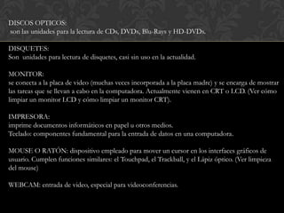 DISCOS OPTICOS:
son las unidades para la lectura de CDs, DVDs, Blu-Rays y HD-DVDs.

DISQUETES:
Son unidades para lectura de disquetes, casi sin uso en la actualidad.

MONITOR:
se conecta a la placa de video (muchas veces incorporada a la placa madre) y se encarga de mostrar
las tareas que se llevan a cabo en la computadora. Actualmente vienen en CRT o LCD. (Ver cómo
limpiar un monitor LCD y cómo limpiar un monitor CRT).

IMPRESORA:
imprime documentos informáticos en papel u otros medios.
Teclado: componentes fundamental para la entrada de datos en una computadora.

MOUSE O RATÓN: dispositivo empleado para mover un cursor en los interfaces gráficos de
usuario. Cumplen funciones similares: el Touchpad, el Trackball, y el Lápiz óptico. (Ver limpieza
del mouse)

WEBCAM: entrada de video, especial para videoconferencias.
 