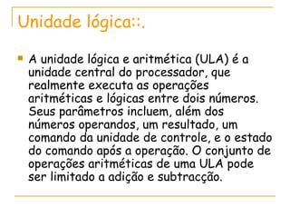 Unidade lógica::. A unidade lógica e aritmética (ULA) é a unidade central do processador, que realmente executa as operações aritméticas e lógicas entre dois números. Seus parâmetros incluem, além dos números operandos, um resultado, um comando da unidade de controle, e o estado do comando após a operação. O conjunto de operações aritméticas de uma ULA pode ser limitado a adição e subtracção.  