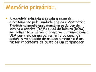 Memória primária::. A memória primária é aquela a cessada directamente pela Unidade Lógica e Aritmética. Tradicionalmente essa memória pode ser de leitura e escrita (RAM) ou só de leitura (ROM), normalmente a memória primária  comunica com a ULA por meio de um barramento ou canal de dados. A velocidade de acesso a memória é um factor importante de custo de um computador 