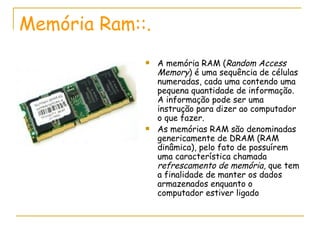 Memória Ram::. A memória RAM ( Random Access Memory ) é uma sequência de células numeradas, cada uma contendo uma pequena quantidade de informação. A informação pode ser uma instrução para dizer ao computador o que fazer.  As memórias RAM são denominadas genericamente de DRAM (RAM dinâmica), pelo fato de possuírem uma característica chamada  refrescamento de memória , que tem a finalidade de manter os dados armazenados enquanto o computador estiver ligado 