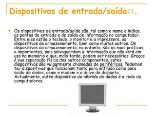 Dispositivos de entrada/saída::.  Os dispositivos de entrada/saída são, tal como o nome o indica, os pontos de entrada e de saída de informação no computador. Entre eles estão o teclado, o monitor e a impressora, os dispositivos de armazenamento, bem como muitos outros. Os dispositivos de armazenamento, no entanto, são os mais práticos e importantes, pois salvaguardam a informação que não está em uso na memória e que, mais tarde, podem ser necessários. Graças à sua separação física dos outros componentes, estes dispositivos são vulgarmente chamados de  periféricos.  Podemos ter dispositivos que funcionam tanto para entrada como para saída de dados, como o modem e o drive de disquete. Actualmente, outro dispositivo de híbrido de dados é a rede de computadores. 