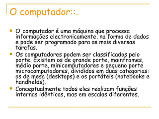 O computador::. O   computador é uma máquina que processa informações electronicamente, na forma de dados e pode ser programado para as mais diversas tarefas. Os computadores podem ser classificados pelo porte. Existem os de grande porte, mainframes, médio porte, minicomputadores e pequeno porte microcomputadores, divididos em duas categorias: os de mesa (desktops) e os portáteis (notebooks e handhelds). Conceptualmente todos eles realizam funções internas idênticas, mas em escalas diferentes. 