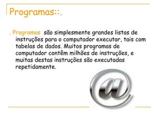 Programas::. . Programas  são simplesmente grandes listas de instruções para o computador executar, tais com tabelas de dados. Muitos programas de computador contêm milhões de instruções, e muitas destas instruções são executadas repetidamente.  