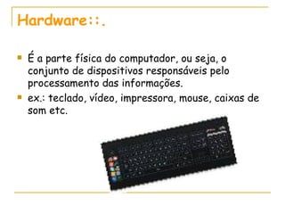Hardware::. É a parte física do computador, ou seja, o conjunto de dispositivos responsáveis pelo processamento das informações. ex.: teclado, vídeo, impressora, mouse, caixas de som etc. 