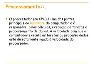 Processamento::. O processador (ou CPU) é uma das partes principais do  hardware  do computador e é responsável pelos cálculos, execução de tarefas e processamento de dados. A velocidade com que o computador executa as tarefas ou processa dados está directamente ligada à velocidade do processador. 
