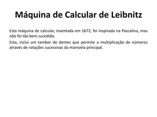Máquina de Calcular de Leibnitz
Esta máquina de calcular, inventada em 1672, foi inspirada na Pascalina, mas
não foi tão bem sucedida.
Esta, inclui um tambor de dentes que permite a multiplicação de números
através de rotações sucessivas da manivela principal.
 