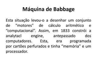 Máquina de Babbage
Esta situação levou-o a desenhar um conjunto
de “motores” de cálculo aritmético e
“computacional”. Assim, em 1833 constrói a
analytacl engine, antepassado dos
computadores. Esta, era programada
por cartões perfurados e tinha “memória” e um
processador.
 