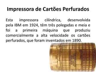 Impressora de Cartões Perfurados
Esta impressora cilíndrica, desenvolvida
pela IBM em 1924, têm três polegadas e meia e
foi a primeira máquina que produziu
comercialmente a alta velocidade os cartões
perfurados, que foram inventados em 1890.
 