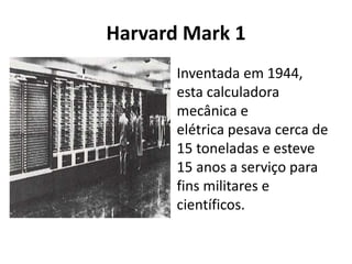 Harvard Mark 1
Inventada em 1944,
esta calculadora
mecânica e
elétrica pesava cerca de
15 toneladas e esteve
15 anos a serviço para
fins militares e
científicos.
 