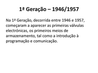 1ª Geração – 1946/1957
Na 1ª Geração, decorrida entre 1946 e 1957,
começaram a aparecer as primeiras válvulas
electrónicas, os primeiros meios de
armazenamento, tal como a introdução à
programação e comunicação.
 