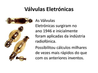Válvulas Eletrónicas
As Válvulas
Eletrónicas surgiram no
ano 1946 e inicialmente
foram aplicadas da indústria
radiofónica.
Possibilitou cálculos milhares
de vezes mais rápidos do que
com os anteriores inventos.
 