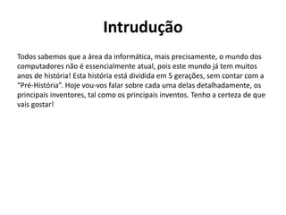 Intrudução
Todos sabemos que a área da informática, mais precisamente, o mundo dos
computadores não é essencialmente atual, pois este mundo já tem muitos
anos de história! Esta história está dividida em 5 gerações, sem contar com a
“Pré-História”. Hoje vou-vos falar sobre cada uma delas detalhadamente, os
principais inventores, tal como os principais inventos. Tenho a certeza de que
vais gostar!
 