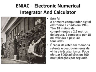 ENIAC – Electronic Numerical
Integrator And Calculator
• Este foi
o primeiro computador digital
eletrónico e criado em 1946.
Têm 18 metros de
comprimentos e 2,5 metros
de largura. É composto por 18
mil válvulas e pesa 30
toneladas.
• É capaz de reter em memória
setenta e quatro números de
vinte e três algarismos. Pode
efetuar 5000 adições ou 300
multiplicações por segundo.
 