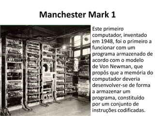 Manchester Mark 1
Este primeiro
computador, inventado
em 1948, foi o primeiro a
funcionar com um
programa armazenado de
acordo com o modelo
de Von Newman, que
propôs que a memória do
computador deveria
desenvolver-se de forma
a armazenar um
programa, constituído
por um conjunto de
instruções codificadas.
 